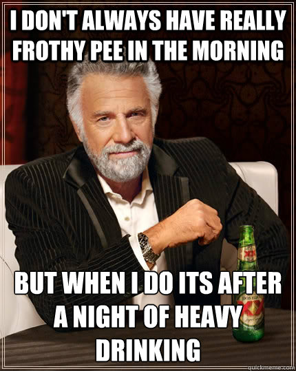 I don't always have really frothy pee in the morning but when i do its after a night of heavy drinking  The Most Interesting Man In The World