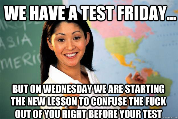 We have a test friday... but on wednesday we are starting the new lesson to confuse the fuck out of you right before your test  Unhelpful High School Teacher