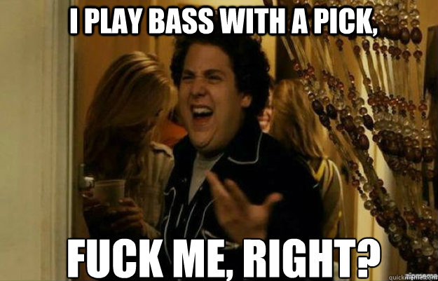 I play bass with a pick, FUCK ME, RIGHT?  fuck me right