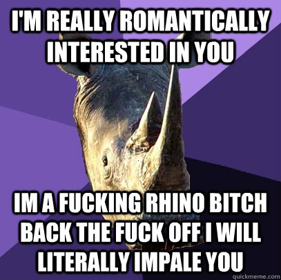 I'm really romantically interested in you im a fucking rhino bitch back the fuck off i will literally impale you  Sexually Oblivious Rhino