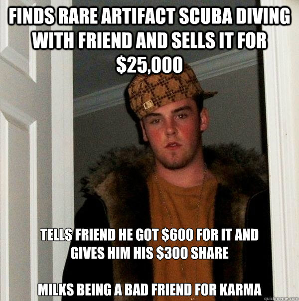 Finds rare artifact scuba diving with friend and sells it for $25,000 Tells friend he got $600 for it and
gives him his $300 share

Milks being a bad friend for karma  Scumbag Steve