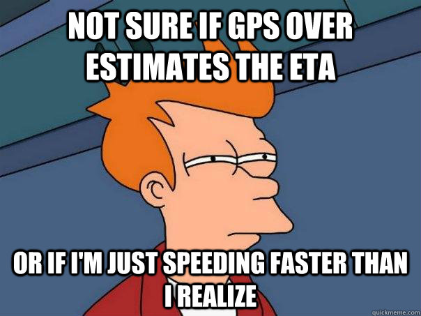 Not sure if GPS over estimates the ETA Or if i'm just speeding faster than i realize  Futurama Fry