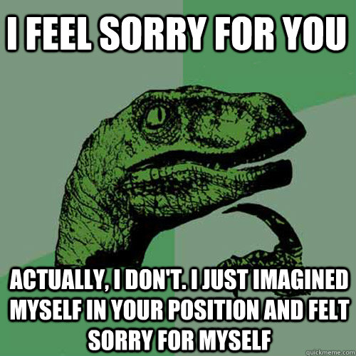 I feel sorry for you Actually, I don't. I just imagined myself in your position and felt sorry for myself  Philosoraptor