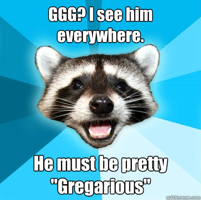 GGG? I see him everywhere. He must be pretty 