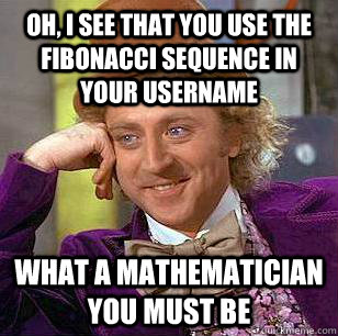 Oh, I see that you use the Fibonacci sequence in your username what a mathematician you must be  Condescending Wonka