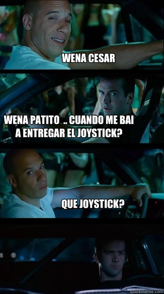 wena cesar wena patito  .. cuando me bai a entregar el joystick? Que joystick?  Fast and Furious