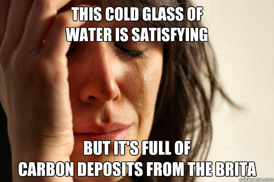 this cold glass of 
water is satisfying but it's full of 
carbon deposits from the brita  First World Problems