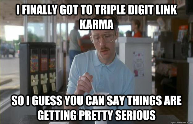 I finally got to triple digit link karma So I guess you can say things are getting pretty serious  Things are getting pretty serious