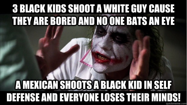 3 black kids shoot a white guy cause they are bored and no one bats an eye a mexican shoots a black kid in self defense and everyone loses their minds!  Joker Mind Loss