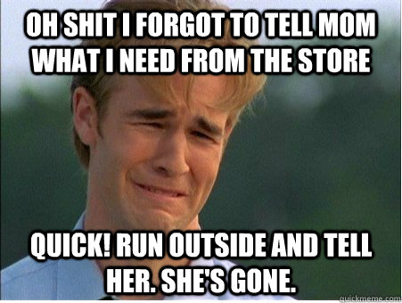 Oh shit I forgot to tell Mom what I need from the store Quick! Run outside and tell her. She's gone.  1990s Problems