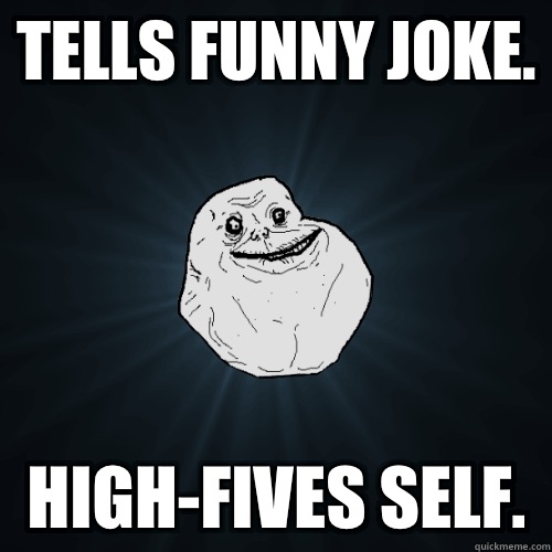 Tells funny joke. High-Fives Self.   Forever Alone