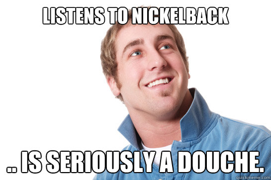 listens to nickelback .. is seriously a douche. - listens to nickelback .. is seriously a douche.  Misunderstood D-Bag