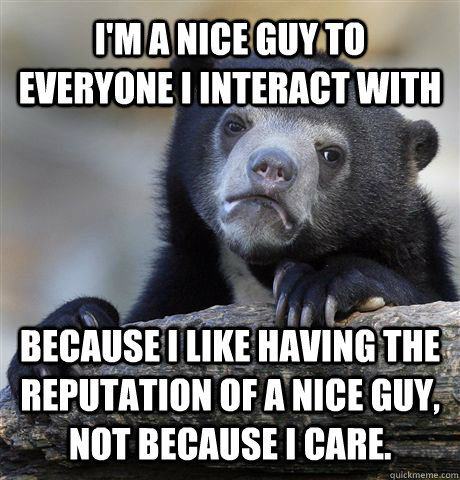 I'm a nice guy to everyone I interact with Because I like having the reputation of a nice guy, not because I care.  Confession Bear