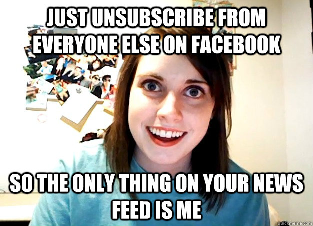 just unsubscribe from everyone else on Facebook so the only thing on your news feed is me - just unsubscribe from everyone else on Facebook so the only thing on your news feed is me  Overly Attached Girlfriend