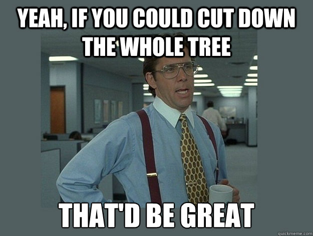 Yeah, If you could cut down the whole tree That'd be great  Office Space Lumbergh