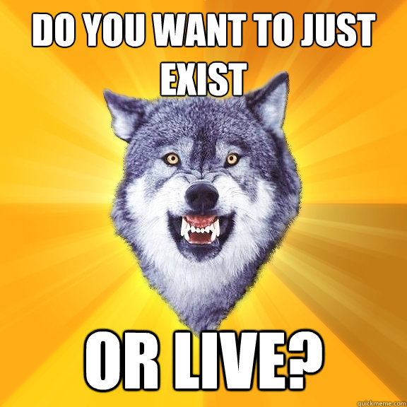 do you want to just exist or live?  Courage Wolf