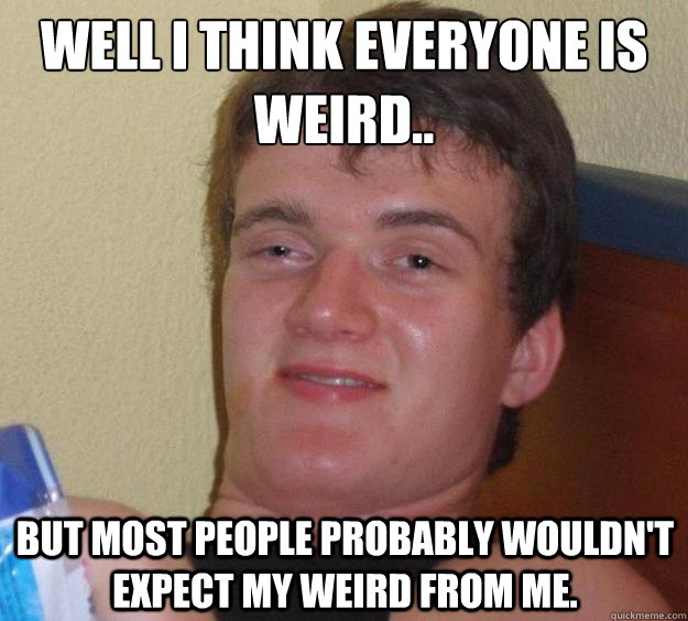 well i think everyone is weird.. 
 but most people probably wouldn't expect my weird from me.  10 Guy