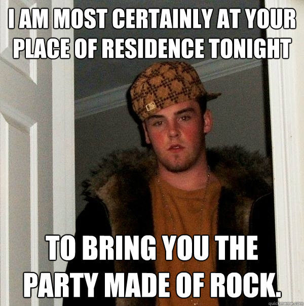 I am most certainly at your place of residence tonight To bring you the party made of rock.  Scumbag Steve