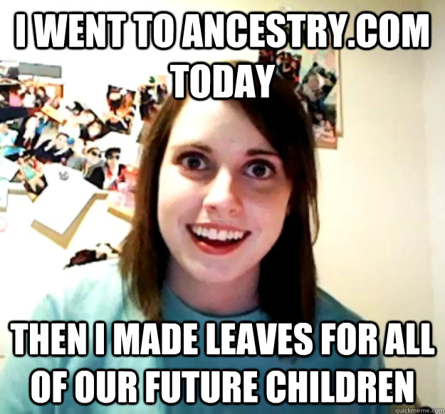 I went to ancestry.com today then i made leaves for all of our future children  Overly Attached Girlfriend