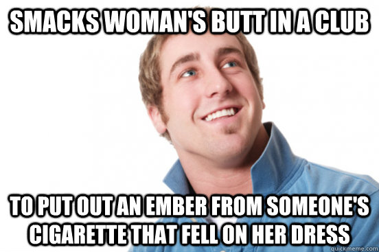 Smacks woman's butt in a club to put out an ember from someone's cigarette that fell on her dress  Misunderstood Douchebag