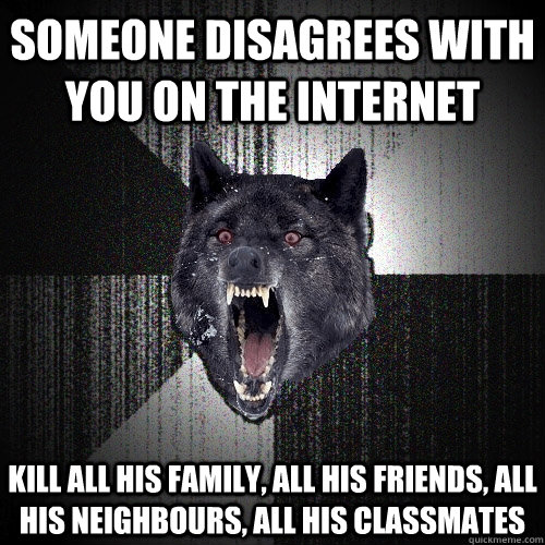 SOMEONE DISAGREES WITH YOU ON THE INTERNET KILL ALL HIS FAMILY, ALL HIS FRIENDS, ALL HIS NEIGHBOURS, ALL HIS CLASSMATES  Insanity Wolf