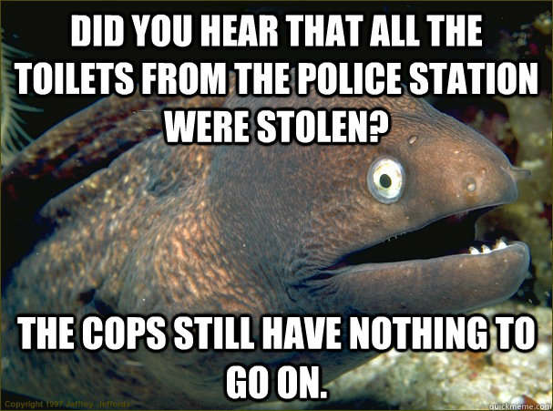 Did you hear that all the toilets from the police station were stolen? The cops still have nothing to go on. - Did you hear that all the toilets from the police station were stolen? The cops still have nothing to go on.  Bad Joke Eel