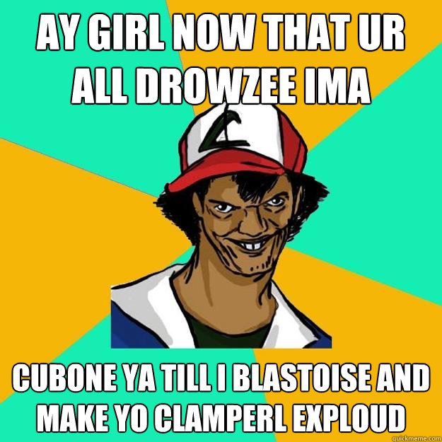 AY girl now that ur all Drowzee ima  Cubone ya till i blastoise and make yo clamperl Exploud  Ash Pedreiro