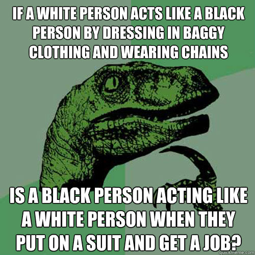 if a white person acts like a black person by dressing in baggy clothing and wearing chains Is a black person acting like a white person when they put on a suit and get a job?  Philosoraptor