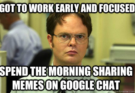 Got to work early and focused Spend the morning sharing memes on google chat - Got to work early and focused Spend the morning sharing memes on google chat  Schrute