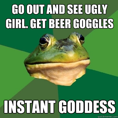 go out and see ugly girl. get beer goggles instant goddess  Foul Bachelor Frog