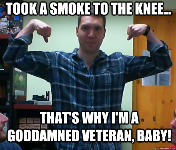 Took a smoke to the knee... That's why I'm a Goddamned veteran, baby!  