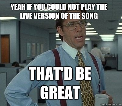 Yeah if you could not play the live version of the song That'd be great  Bill Lumbergh