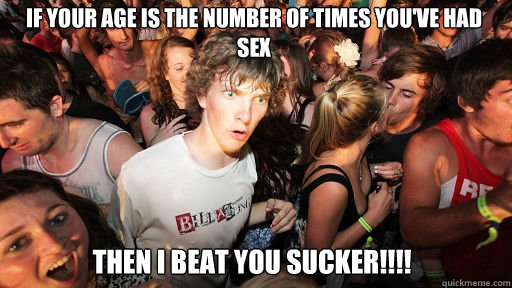 if your age is the number of times you've had sex THEN I BEAT YOU SUCKER!!!!  Sudden Clarity Clarence