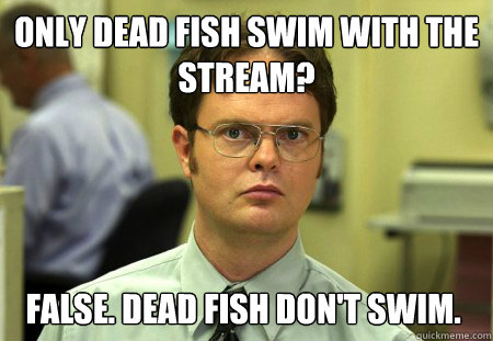 only dead fish swim with the stream? False. dead fish don't swim.  Dwight