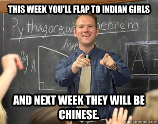 This week you'll flap to Indian girls  and next week they will be Chinese. - This week you'll flap to Indian girls  and next week they will be Chinese.  Awesome High School Teacher