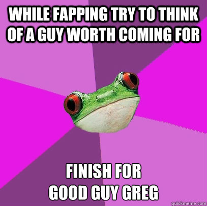 while fapping try to think of a guy worth coming for 
finish for
good guy greg  Foul Bachelorette Frog