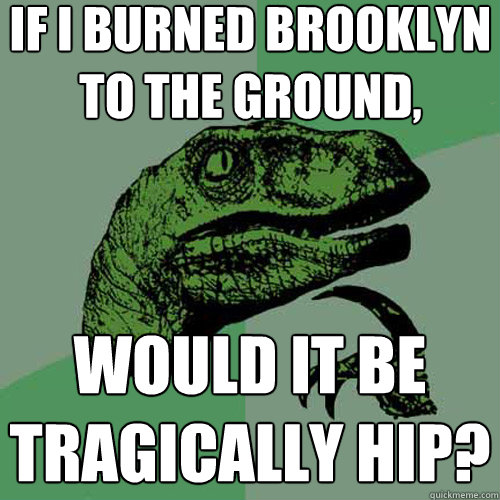 if i burned brooklyn to the ground, would it be tragically hip?  Philosoraptor