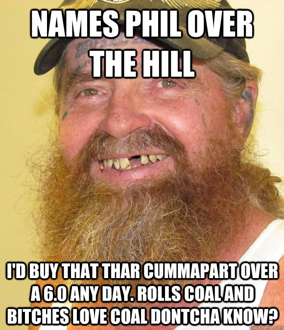 Names phil over the hill i'd buy that thar cummapart over a 6.0 any day. rolls coal and bitches love coal dontcha know?  Happy Hillbilly