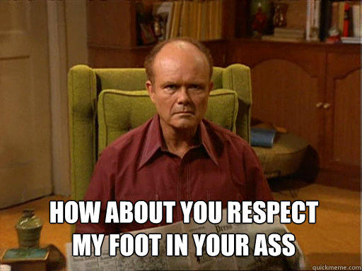 How about you respect 
my foot in your ass   Red foreman