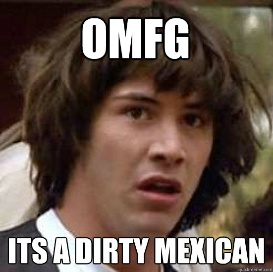 omfg its a dirty Mexican  - omfg its a dirty Mexican   conspiracy keanu