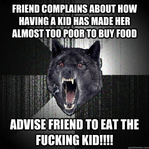 friend complains about how having a kid has made her almost too poor to buy food advise friend to eat the fucking kid!!!!  Insanity Wolf