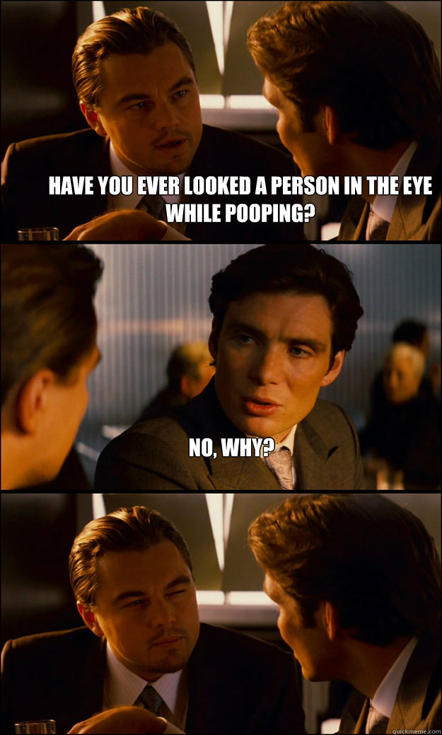 Have you ever looked a person in the eye while pooping? No, why?   Inception