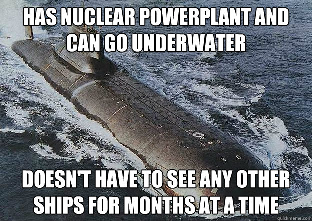 Has nuclear Powerplant and can go underwater Doesn't have to see any other ships for months at a time  Socially Awkward Nuclear Submarine
