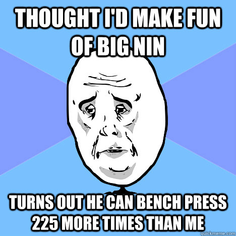 Thought I'd make fun of big nin turns out he can bench press 225 more times than me  Okay Guy