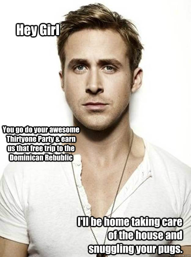 Hey Girl You go do your awesome Thirtyone Party & earn us that free trip to the Dominican Rebublic I'll be home taking care of the house and snuggling your pugs.  - Hey Girl You go do your awesome Thirtyone Party & earn us that free trip to the Dominican Rebublic I'll be home taking care of the house and snuggling your pugs.   Ryan Gosling Hey Girl