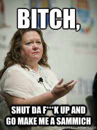 bitch,
 shut da f***k up and  go make me a sammich  Scumbag Gina Rinehart