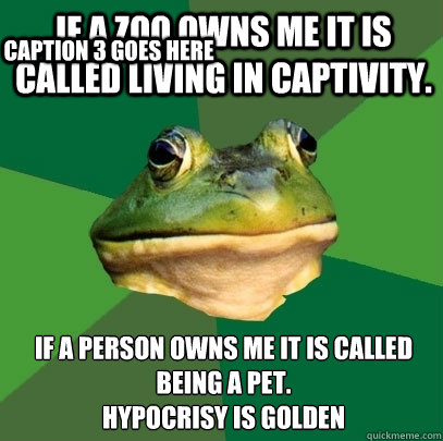 If a zoo Owns me it is called living in captivity. If a person owns me it is called being a pet. 
Hypocrisy is golden  Caption 3 goes here  Foul Bachelor Frog