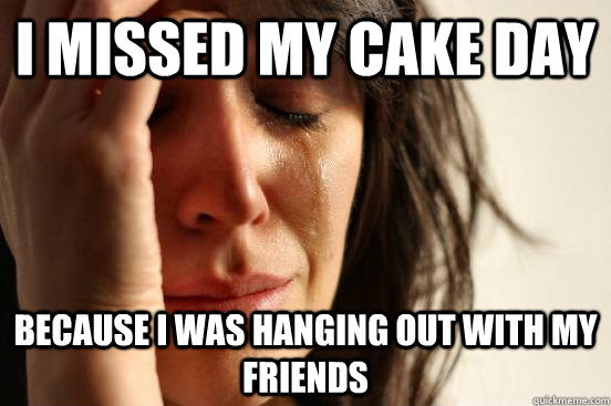 i missed my cake day because i was hanging out with my friends - i missed my cake day because i was hanging out with my friends  First World Problems