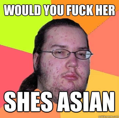 WOULD YOU FUCK HER SHES ASIAN - WOULD YOU FUCK HER SHES ASIAN  Butthurt Dweller