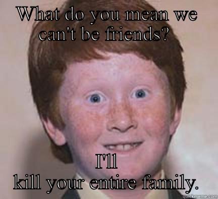 WHAT DO YOU MEAN WE CAN'T BE FRIENDS?  I'LL KILL YOUR ENTIRE FAMILY. Over Confident Ginger